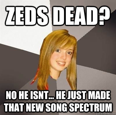 Zeds dead? No he isnt... he just made that new song spectrum  Musically Oblivious 8th Grader