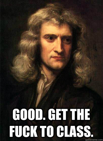  good. get the fuck to class.  Sir Isaac Newton