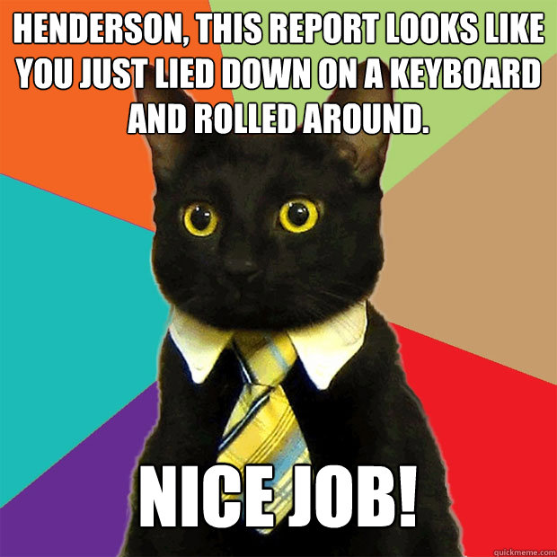 Henderson, this report looks like you just lied down on a keyboard and rolled around. Nice job!  Business Cat