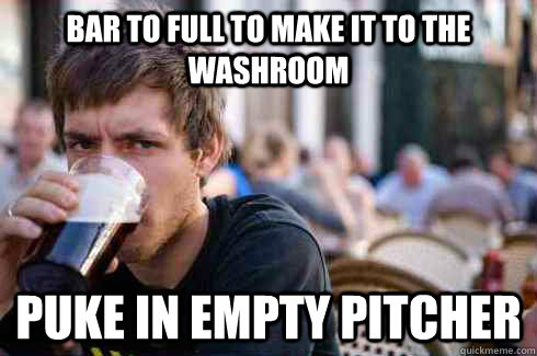 Bar to full to make it to the washroom Puke in empty pitcher  Lazy College Senior