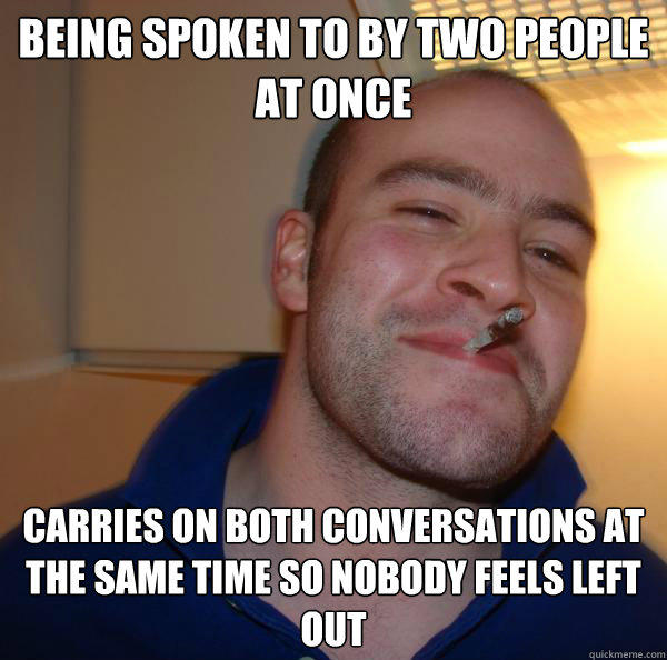 Being spoken to by two people at once Carries on both conversations at the same time so nobody feels left out - Being spoken to by two people at once Carries on both conversations at the same time so nobody feels left out  Good Guy Greg 