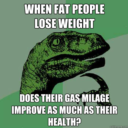 When fat people
lose weight does their gas milage
improve as much as their
health?  Philosoraptor