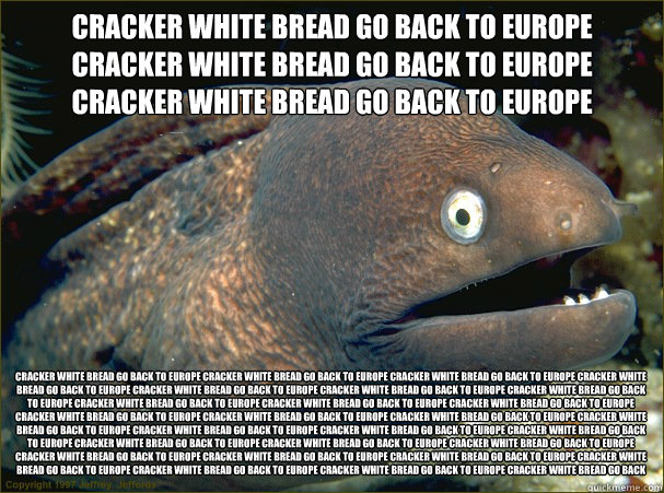 CRACKER WHITE BREAD GO BACK TO EUROPE CRACKER WHITE BREAD GO BACK TO EUROPE CRACKER WHITE BREAD GO BACK TO EUROPE CRACKER WHITE BREAD GO BACK TO EUROPE CRACKER WHITE BREAD GO BACK TO EUROPE CRACKER WHITE BREAD GO BACK TO EUROPE CRACKER WHITE BREAD GO BACK  Bad Joke Eel