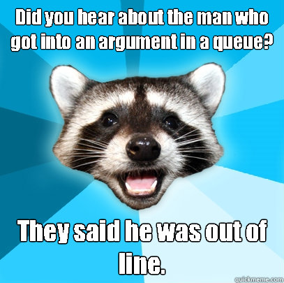 Did you hear about the man who got into an argument in a queue? They said he was out of line. - Did you hear about the man who got into an argument in a queue? They said he was out of line.  Lame Pun Coon