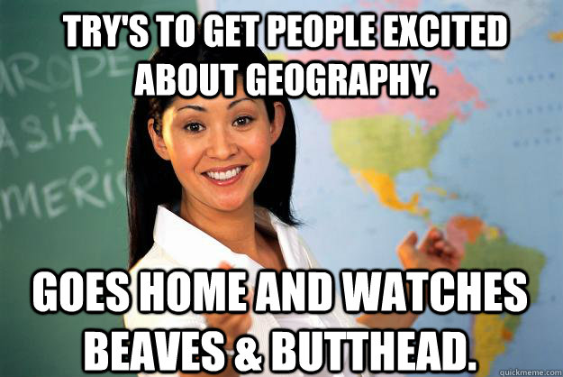 Try's to get people excited about geography. Goes home and watches Beaves & Butthead.  Unhelpful High School Teacher