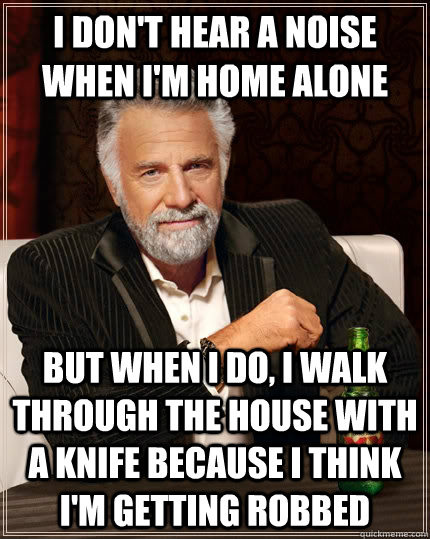 I don't hear a noise when I'm home alone but when i do, i walk through the house with a knife because i think i'm getting robbed  The Most Interesting Man In The World