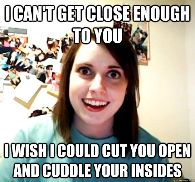 I can't get close enough to you I wish I could cut you open and cuddle your insides  Overly Attached Girlfriend