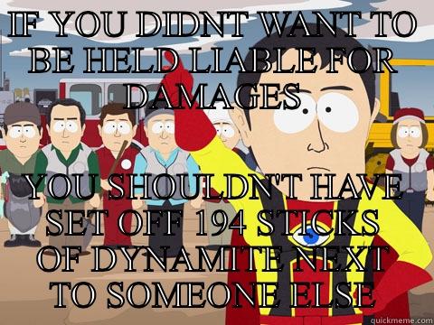 IF YOU DIDNT WANT TO BE HELD LIABLE FOR DAMAGES YOU SHOULDN'T HAVE SET OFF 194 STICKS OF DYNAMITE NEXT TO SOMEONE ELSE Captain Hindsight