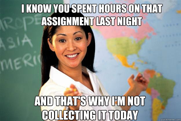 i know you spent hours on that assignment last night and that's why i'm not collecting it today - i know you spent hours on that assignment last night and that's why i'm not collecting it today  Unhelpful High School Teacher