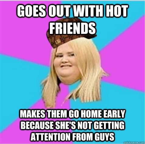 goes out with hot friends makes them go home early because she's not getting attention from guys - goes out with hot friends makes them go home early because she's not getting attention from guys  scumbag fat girl