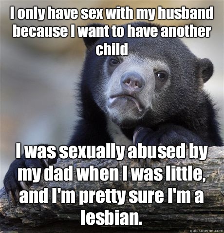 I only have sex with my husband because I want to have another child I was sexually abused by my dad when I was little, and I'm pretty sure I'm a lesbian.  Confession Bear