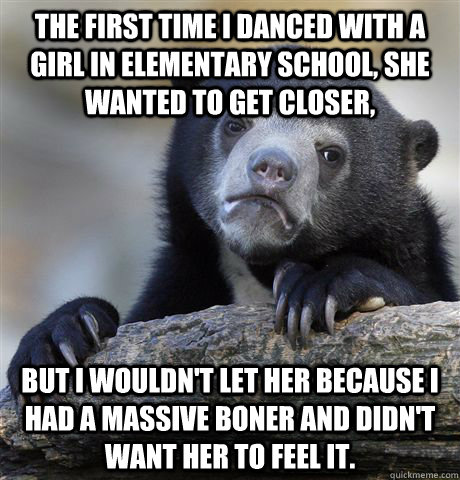 The first time I danced with a girl in elementary school, she wanted to get closer, But I wouldn't let her because I had a massive boner and didn't want her to feel it.  Confession Bear