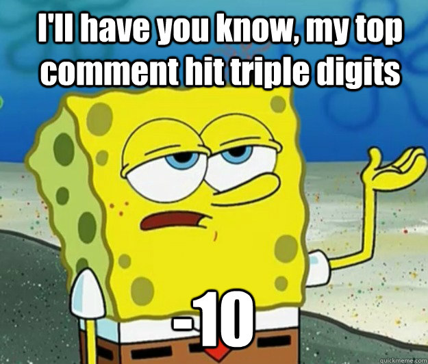 I'll have you know, my top comment hit triple digits -10  How tough am I