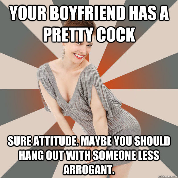Your boyfriend has a pretty cock sure attitude. Maybe you should hang out with someone less arrogant.  