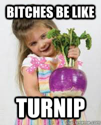 Bitches be like TURNIP  