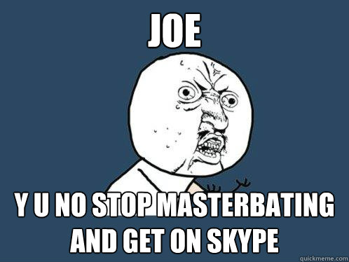 Joe y u no stop masterbating and get on skype  Y U No