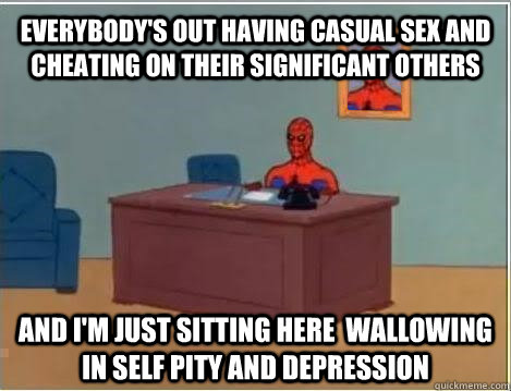 Everybody's out having casual sex and cheating on their significant others and i'm just sitting here  wallowing in self pity and depression  
