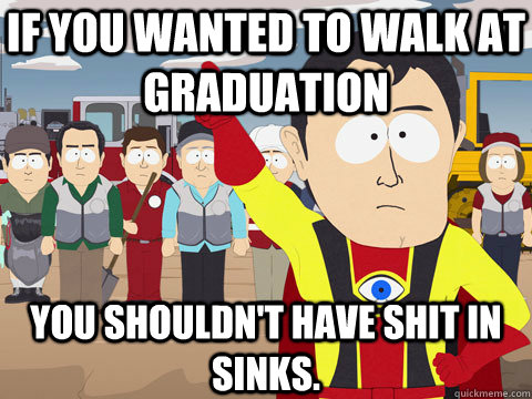 If you wanted to walk at graduation you shouldn't have shit in sinks.  Captain Hindsight