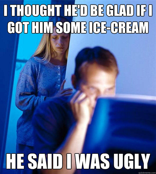 I thought he'd be glad if i got him some ice-cream he said i was ugly  