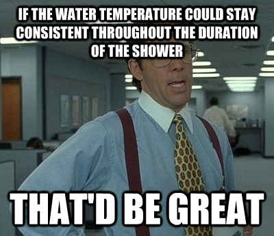 If the water temperature could stay consistent throughout the duration of the shower That'd be great - If the water temperature could stay consistent throughout the duration of the shower That'd be great  Bill Lumbergh