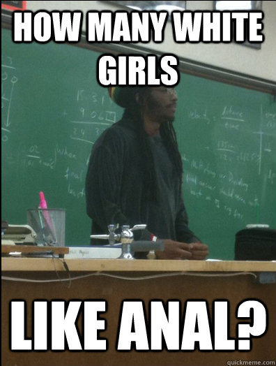 How many white girls like anal?  Rasta Science Teacher