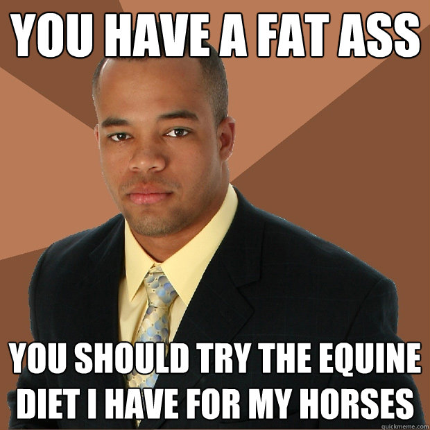 you have a fat ass you should try the equine diet i have for my horses  Successful Black Man