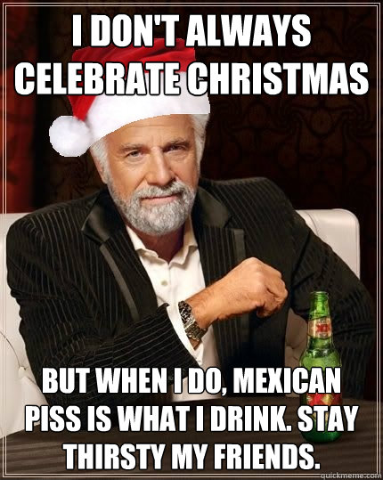 I don't always celebrate Christmas But when I do, Mexican piss is what I drink. Stay thirsty my friends.  