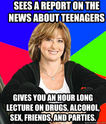 Sees a report on the news about teenagers Gives you an hour long lecture on drugs, alcohol, sex, friends, and parties.   Sheltering Suburban Mom