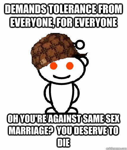 Demands tolerance from everyone, for everyone Oh you're against same sex marriage?  you deserve to die  Scumbag Redditor