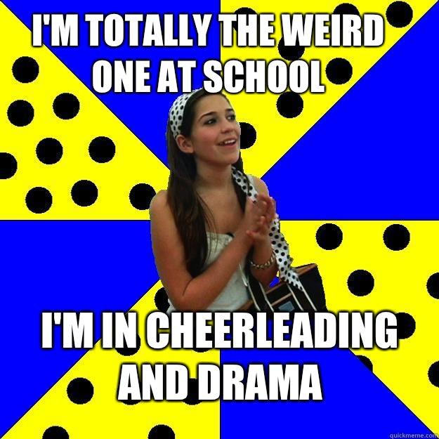 I'm totally the weird one at school I'm in Cheerleading And drama  