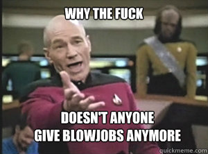 why the fuck doesn't anyone
give blowjobs anymore  Annoyed Picard