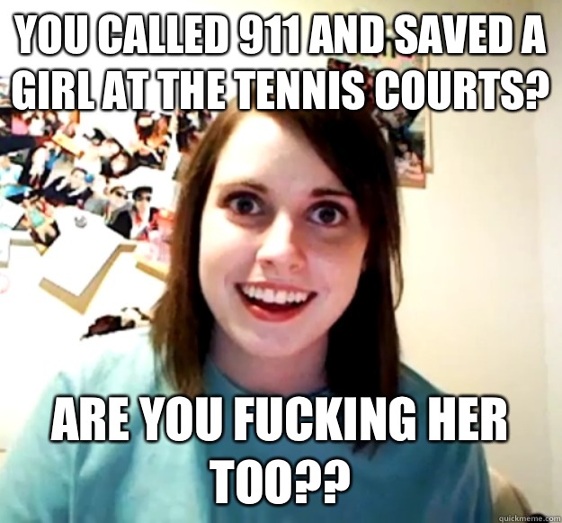 You called 911 and saved a girl at the tennis courts? Are you fucking her too??  Overly Attached Girlfriend