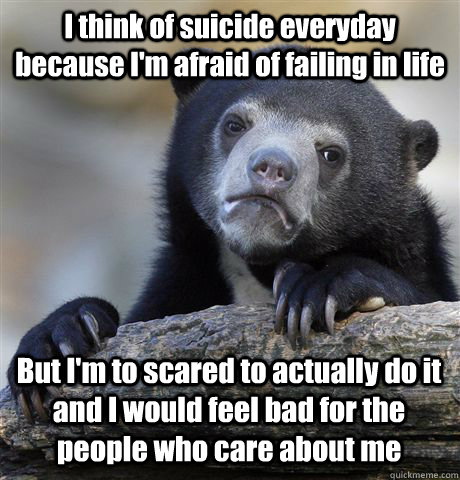 I think of suicide everyday because I'm afraid of failing in life But I'm to scared to actually do it and I would feel bad for the people who care about me  Confession Bear