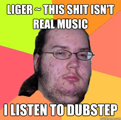 liger ~ this shit isn't real music I listen to dubstep - liger ~ this shit isn't real music I listen to dubstep  Butthurt Dweller