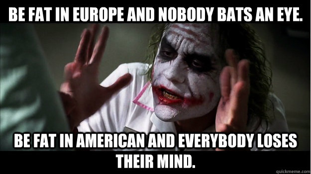 Be fat in Europe and nobody bats an eye. Be fat in American and everybody loses their mind.  Joker Mind Loss