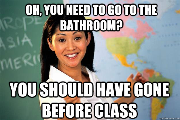 Oh, you need to go to the bathroom? you should have gone before class  Unhelpful High School Teacher