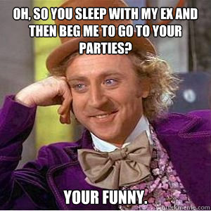 Oh, so you sleep with my ex and then beg me to go to your parties? Your funny.  willy wonka