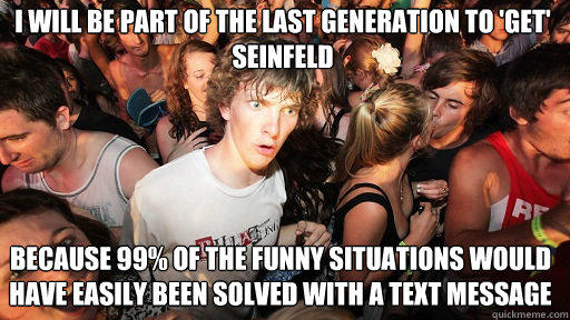 I will be part of the last generation to 'get' seinfeld because 99% of the funny situations would have easily been solved with a text message  