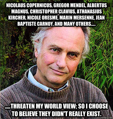 Nicolaus Copernicus, Gregor Mendel, Albertus Magnus, Christopher Clavius, Athanasius Kircher, Nicole Oresme, Marin Mersenne, Jean baptiste Carnoy, and many others..... .....threaten my world view; so I choose to believe they didn't really exist. - Nicolaus Copernicus, Gregor Mendel, Albertus Magnus, Christopher Clavius, Athanasius Kircher, Nicole Oresme, Marin Mersenne, Jean baptiste Carnoy, and many others..... .....threaten my world view; so I choose to believe they didn't really exist.  Noble Richard Dawkins