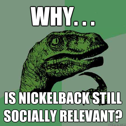 Why. . . is nickelback still socially relevant? - Why. . . is nickelback still socially relevant?  Philosoraptor