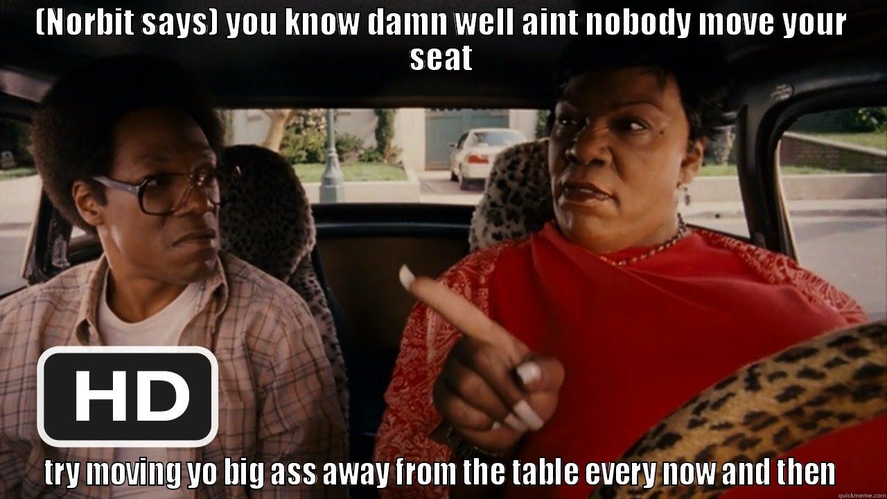 your seat - (NORBIT SAYS) YOU KNOW DAMN WELL AINT NOBODY MOVE YOUR SEAT TRY MOVING YO BIG ASS AWAY FROM THE TABLE EVERY NOW AND THEN Misc