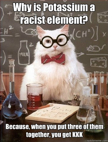 Why is Potassium a racist element? Because, when you put three of them together, you get KKK  Chemistry Cat