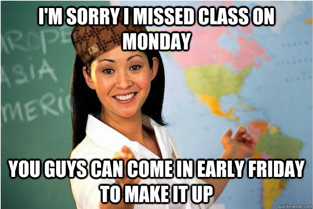 I'm sorry I missed class on monday You guys can come in early friday to make it up  Scumbag Teacher