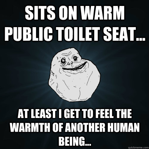 Sits on warm public toilet seat... At least i get to feel the warmth of another human being... - Sits on warm public toilet seat... At least i get to feel the warmth of another human being...  Forever Alone