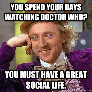 You spend your days watching Doctor Who? You must have a great social life.  Condescending Wonka