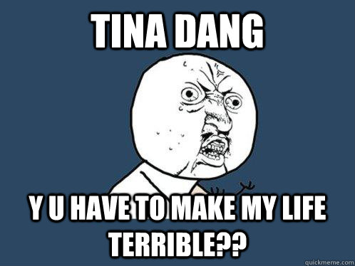 TINA DANG Y U HAVE TO MAKE MY LIFE TERRIBLE??  Y U No