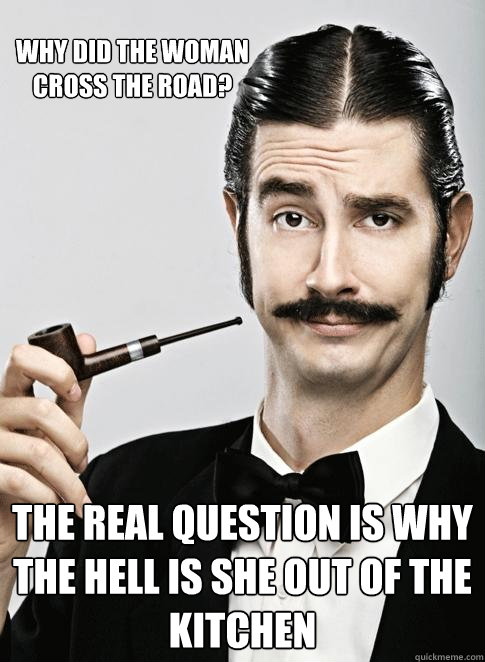 WHY DID THE WOMAN CROSS THE ROAD? THE REAL QUESTION IS WHY THE HELL IS SHE OUT OF THE KITCHEN  - WHY DID THE WOMAN CROSS THE ROAD? THE REAL QUESTION IS WHY THE HELL IS SHE OUT OF THE KITCHEN   Le Snob