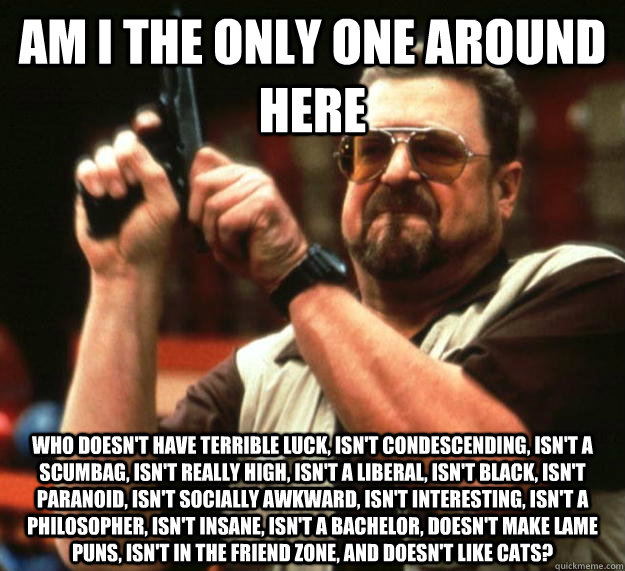 am I the only one around here Who doesn't have terrible luck, isn't condescending, isn't a scumbag, isn't really high, isn't a liberal, isn't black, isn't paranoid, isn't socially awkward, isn't interesting, isn't a philosopher, isn't insane, isn't a bach  Angry Walter