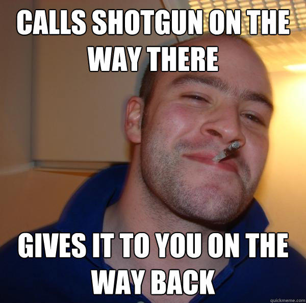 Calls shotgun on the way there gives it to you on the way back  Good Guy Greg 