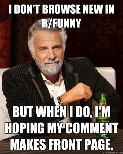 I don't browse new in r/funny But when I do, I'm hoping my comment makes front page.  The Most Interesting Man In The World